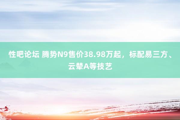 性吧论坛 腾势N9售价38.98万起，标配易三方、云辇A等技艺