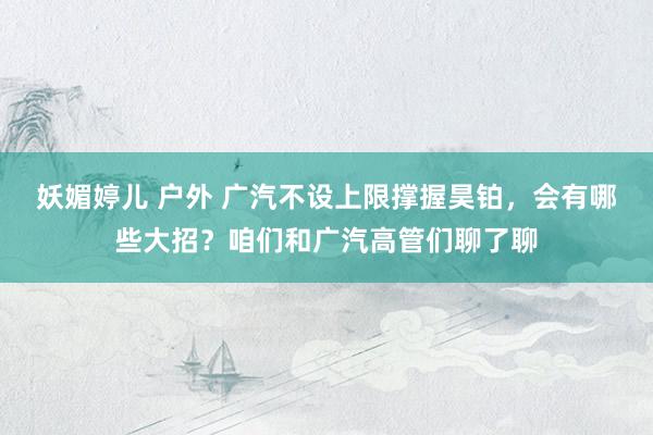 妖媚婷儿 户外 广汽不设上限撑握昊铂，会有哪些大招？咱们和广