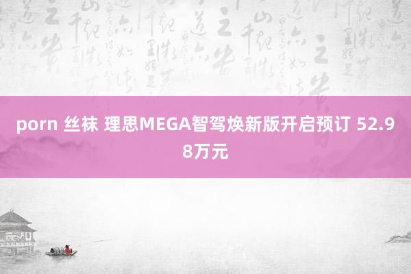 porn 丝袜 理思MEGA智驾焕新版开启预订 52.98万