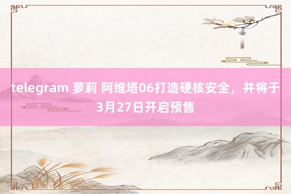 telegram 萝莉 阿维塔06打造硬核安全，并将于3月2