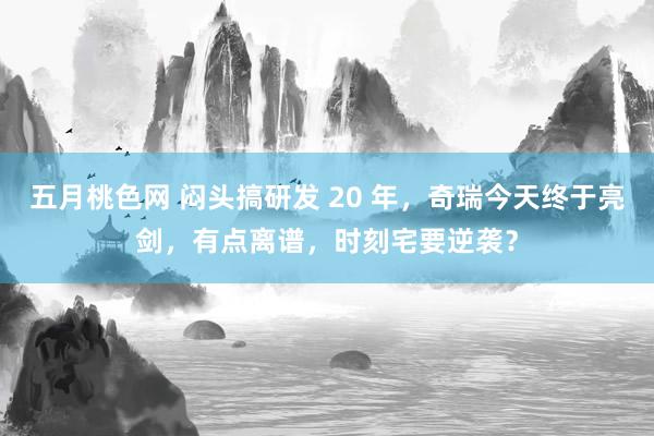 五月桃色网 闷头搞研发 20 年，奇瑞今天终于亮剑，有点离谱