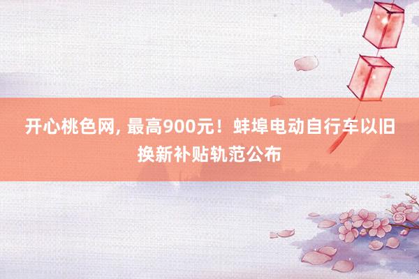 开心桃色网, 最高900元！蚌埠电动自行车以旧换新补贴轨范公布
