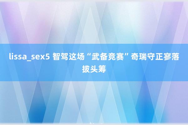 lissa_sex5 智驾这场“武备竞赛”奇瑞守正寥落拔头筹