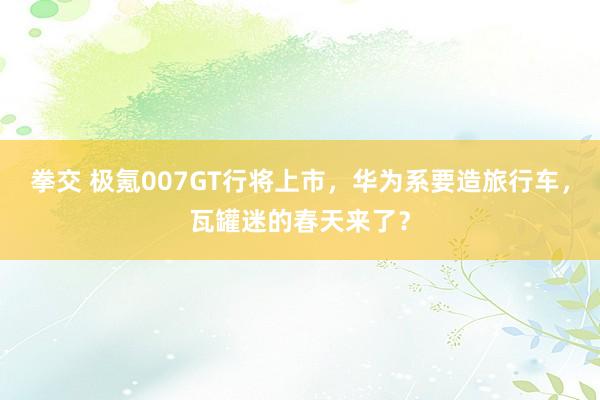 拳交 极氪007GT行将上市，华为系要造旅行车，瓦罐迷的春天