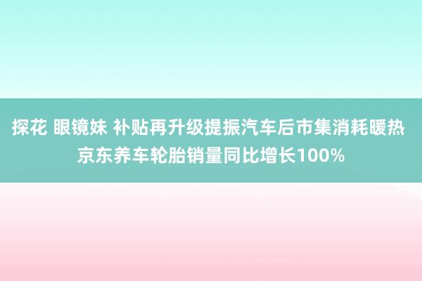 探花 眼镜妹 补贴再升级提振汽车后市集消耗暖热 京东养车轮胎