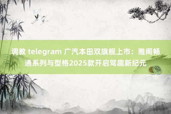 调教 telegram 广汽本田双旗舰上市：雅阁畅通系列与型格2025款开启驾趣新纪元