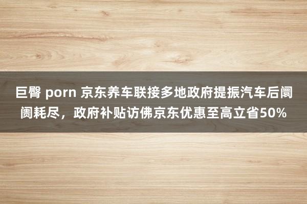 巨臀 porn 京东养车联接多地政府提振汽车后阛阓耗尽，政府补贴访佛京东优惠至高立省50%