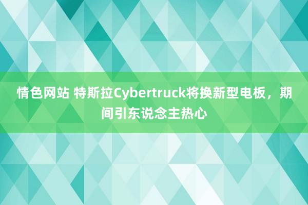 情色网站 特斯拉Cybertruck将换新型电板，期间引东说念主热心
