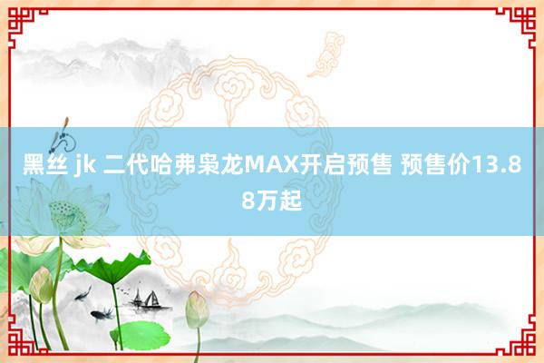 黑丝 jk 二代哈弗枭龙MAX开启预售 预售价13.88万起