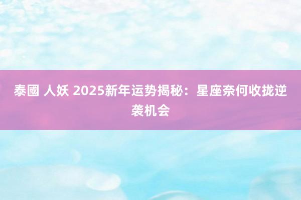 泰國 人妖 2025新年运势揭秘：星座奈何收拢逆袭机会