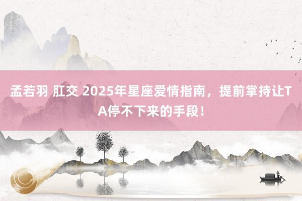 孟若羽 肛交 2025年星座爱情指南，提前掌持让TA停不下来的手段！