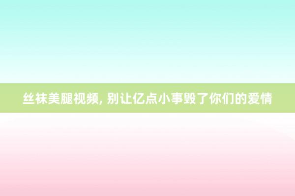 丝袜美腿视频, 别让亿点小事毁了你们的爱情