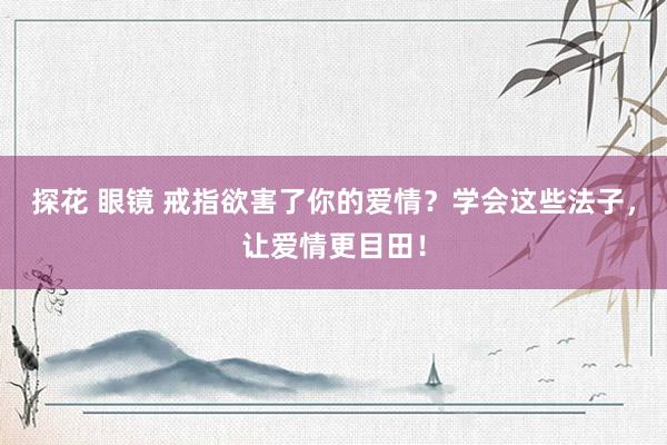 探花 眼镜 戒指欲害了你的爱情？学会这些法子，让爱情更目田！