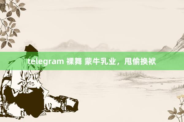telegram 裸舞 蒙牛乳业，甩偷换袱