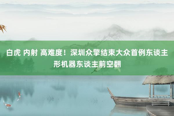 白虎 内射 高难度！深圳众擎结束大众首例东谈主形机器东谈主前空翻