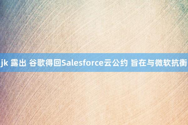 jk 露出 谷歌得回Salesforce云公约 旨在与微软抗