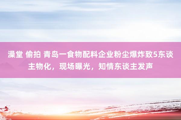 澡堂 偷拍 青岛一食物配料企业粉尘爆炸致5东谈主物化，现场曝光，知情东谈主发声