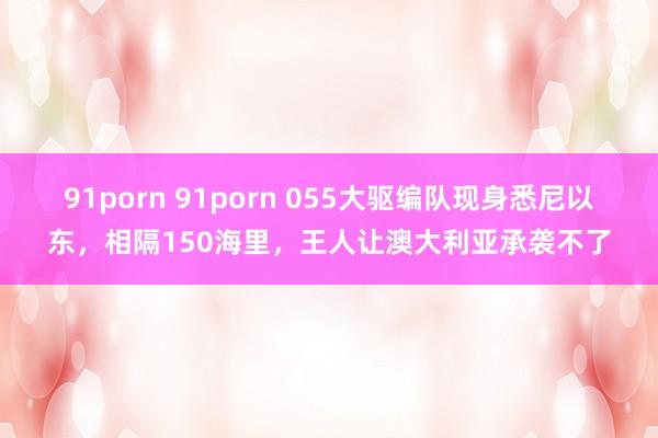 91porn 91porn 055大驱编队现身悉尼以东，相隔150海里，王人让澳大利亚承袭不了