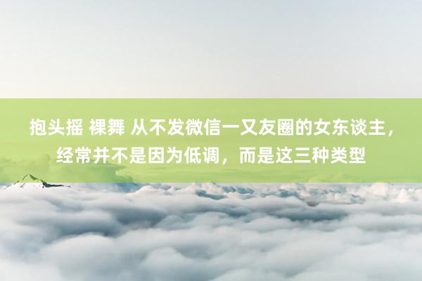 抱头摇 裸舞 从不发微信一又友圈的女东谈主，经常并不是因为低