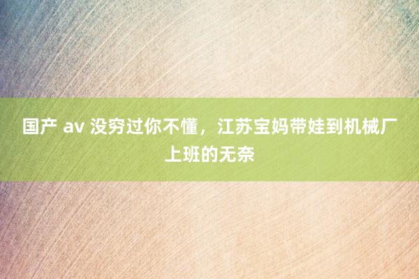 国产 av 没穷过你不懂，江苏宝妈带娃到机械厂上班的无奈