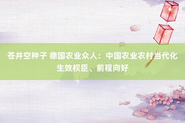 苍井空种子 德国农业众人：中国农业农村当代化生效权臣、前程向