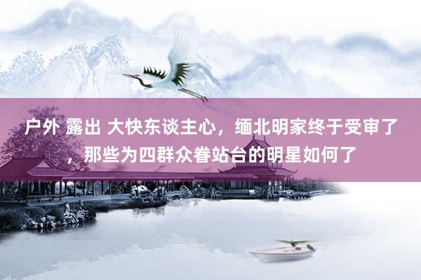 户外 露出 大快东谈主心，缅北明家终于受审了，那些为四群众眷站台的明星如何了