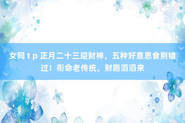 女同 t p 正月二十三迎财神，五种好意思食别错过！衔命老传