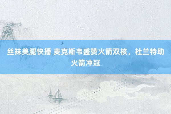 丝袜美腿快播 麦克斯韦盛赞火箭双核，杜兰特助火箭冲冠