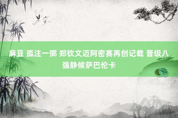麻豆 孤注一掷 郑钦文迈阿密赛再创记载 晋级八强静候萨巴伦卡