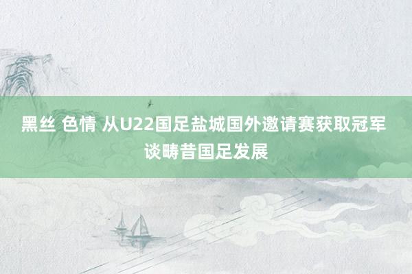 黑丝 色情 从U22国足盐城国外邀请赛获取冠军 谈畴昔国足发展