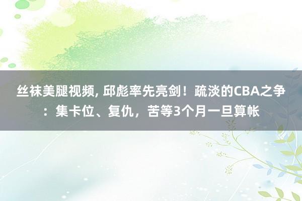 丝袜美腿视频, 邱彪率先亮剑！疏淡的CBA之争：集卡位、复仇