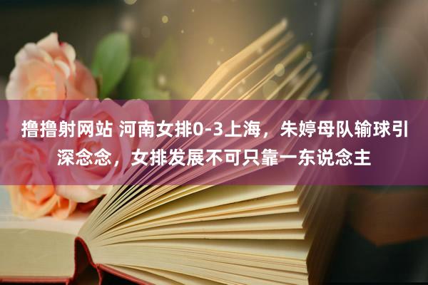 撸撸射网站 河南女排0-3上海，朱婷母队输球引深念念，女排发展不可只靠一东说念主