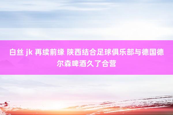 白丝 jk 再续前缘 陕西结合足球俱乐部与德国德尔森啤酒久了合营