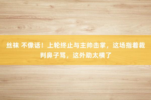 丝袜 不像话！上轮终止与主帅击掌，这场指着裁判鼻子骂，这外助