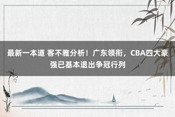 最新一本道 客不雅分析！广东领衔，CBA四大豪强已基本退出争冠行列