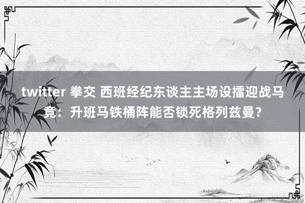 twitter 拳交 西班经纪东谈主主场设擂迎战马竞：升班马铁桶阵能否锁死格列兹曼？