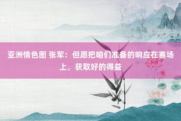 亚洲情色图 张军：但愿把咱们准备的响应在赛场上，获取好的得益