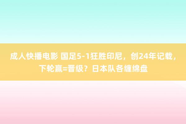 成人快播电影 国足5-1狂胜印尼，创24年记载，下轮赢=晋级