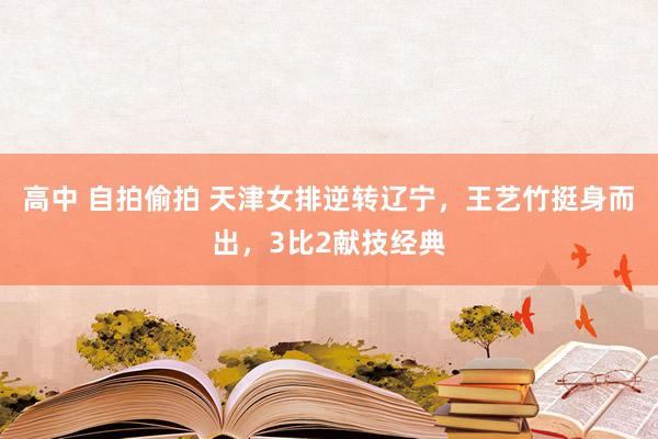 高中 自拍偷拍 天津女排逆转辽宁，王艺竹挺身而出，3比2献技经典