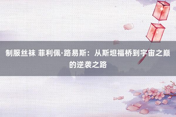 制服丝袜 菲利佩·路易斯：从斯坦福桥到宇宙之巅的逆袭之路