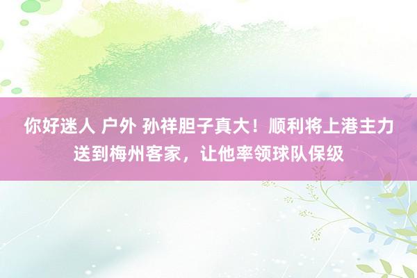 你好迷人 户外 孙祥胆子真大！顺利将上港主力送到梅州客家，让