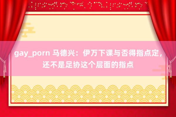 gay_porn 马德兴：伊万下课与否得指点定，还不是足协这个层面的指点