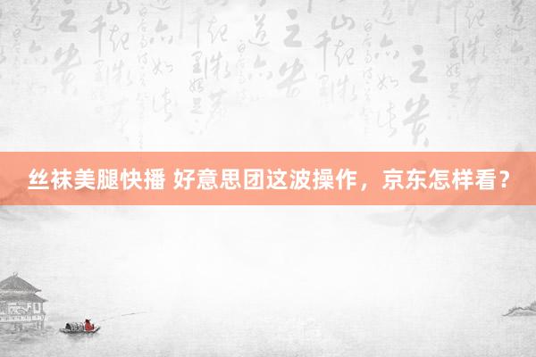 丝袜美腿快播 好意思团这波操作，京东怎样看？