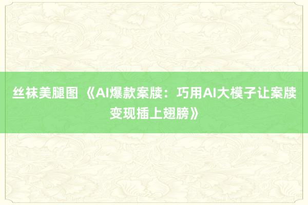 丝袜美腿图 《AI爆款案牍：巧用AI大模子让案牍变现插上翅膀