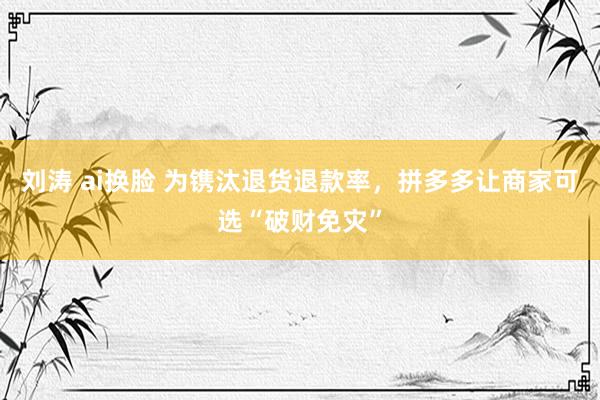 刘涛 ai换脸 为镌汰退货退款率，拼多多让商家可选“破财免灾