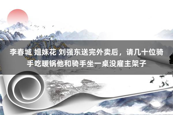 李春城 姐妹花 刘强东送完外卖后，请几十位骑手吃暖锅他和骑手
