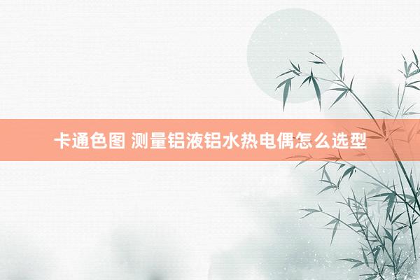 卡通色图 测量铝液铝水热电偶怎么选型