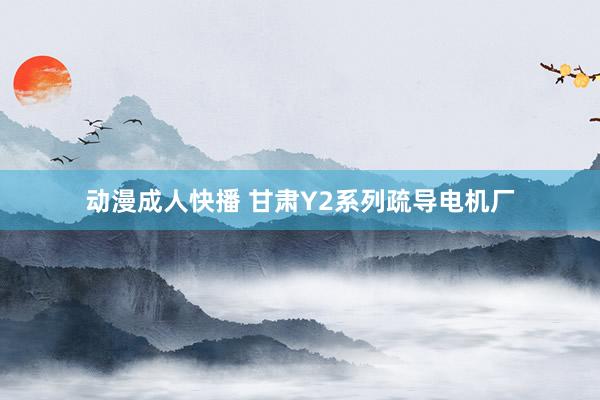 动漫成人快播 甘肃Y2系列疏导电机厂