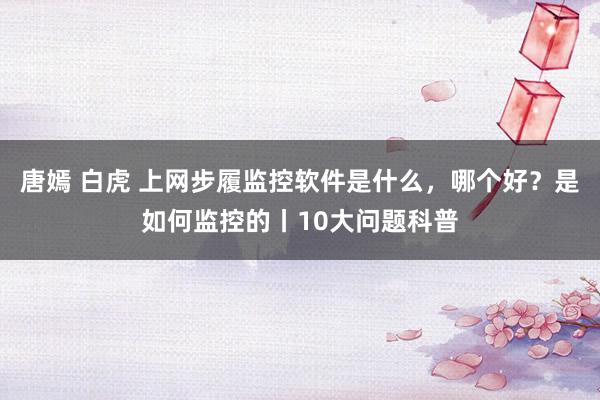 唐嫣 白虎 上网步履监控软件是什么，哪个好？是如何监控的丨1