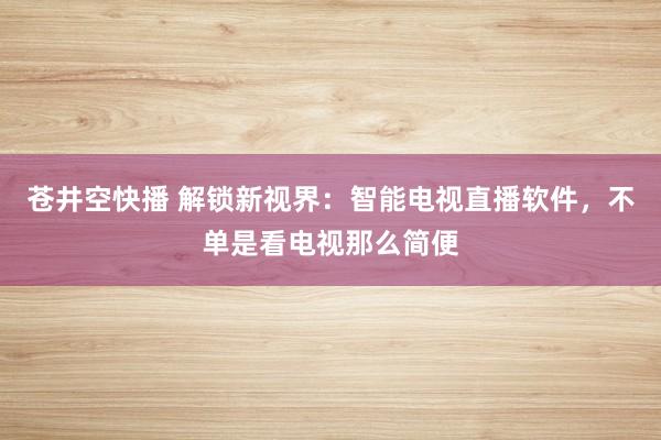 苍井空快播 解锁新视界：智能电视直播软件，不单是看电视那么简便